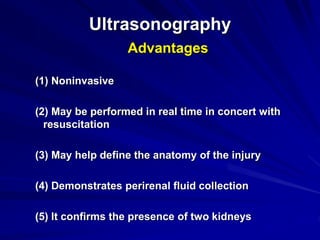 Ultrasonography
Advantages
(1) Noninvasive
(2) May be performed in real time in concert with
resuscitation
(3) May help define the anatomy of the injury
(4) Demonstrates perirenal fluid collection
(5) It confirms the presence of two kidneys
 