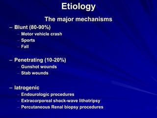 Etiology
The major mechanisms
– Blunt (80-90%)
– Motor vehicle crash
– Sports
– Fall
– Penetrating (10-20%)
– Gunshot wounds
– Stab wounds
– Iatrogenic
– Endourologic procedures
– Extracorporeal shock-wave lithotripsy
– Percutaneous Renal biopsy procedures
 