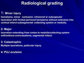 Radiological grading
1: Minor injury
contusion, intrarenal or subcapsularhematoma, minor
laceration with limited perirenal hematoma without extension into
collecting system or medulla,subsegmentalcortical infarct
2: Major
laceration extending from cortex to medulla/collecting system
with/without extravasations, segmental infarct
3: Catastrophic
Multiple lacerations, pedicular injury
4: PUJ avulsion
 