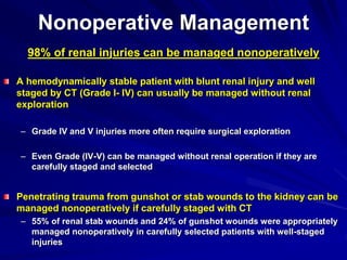 Nonoperative Management
98% of renal injuries can be managed nonoperatively
A hemodynamically stable patient with blunt renal injury and well
staged by CT (Grade I- IV) can usually be managed without renal
exploration
– Grade IV and V injuries more often require surgical exploration
– Even Grade (IV-V) can be managed without renal operation if they are
carefully staged and selected
Penetrating trauma from gunshot or stab wounds to the kidney can be
managed nonoperatively if carefully staged with CT
– 55% of renal stab wounds and 24% of gunshot wounds were appropriately
managed nonoperatively in carefully selected patients with well-staged
injuries
 