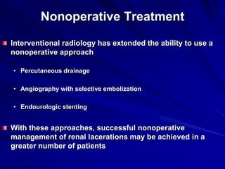 Nonoperative Treatment
Interventional radiology has extended the ability to use a
nonoperative approach
• Percutaneous drainage
• Angiography with selective embolization
• Endourologic stenting
With these approaches, successful nonoperative
management of renal lacerations may be achieved in a
greater number of patients
 