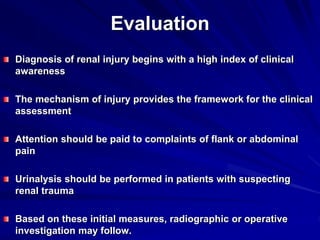 Evaluation
Diagnosis of renal injury begins with a high index of clinical
awareness
The mechanism of injury provides the framework for the clinical
assessment
Attention should be paid to complaints of flank or abdominal
pain
Urinalysis should be performed in patients with suspecting
renal trauma
Based on these initial measures, radiographic or operative
investigation may follow.
 