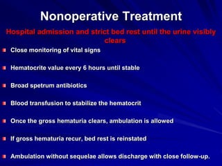 Nonoperative Treatment
Hospital admission and strict bed rest until the urine visibly
clears
Close monitoring of vital signs
Hematocrite value every 6 hours until stable
Broad spetrum antibiotics
Blood transfusion to stabilize the hematocrit
Once the gross hematuria clears, ambulation is allowed
If gross hematuria recur, bed rest is reinstated
Ambulation without sequelae allows discharge with close follow-up.
 