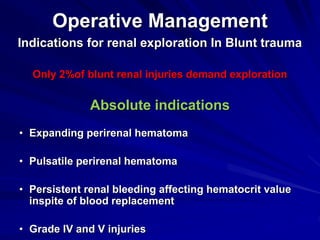 Operative Management
Indications for renal exploration In Blunt trauma
Only 2%of blunt renal injuries demand exploration
Absolute indications
• Expanding perirenal hematoma
• Pulsatile perirenal hematoma
• Persistent renal bleeding affecting hematocrit value
inspite of blood replacement
• Grade IV and V injuries
 