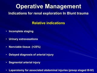 Operative Management
Indications for renal exploration In Blunt trauma
Relative indications
• Incomplete staging
• Urinary extravasations
• Nonviable tissue (>25%)
• Delayed diagnosis of arterial injury
• Segmental arterial injury
• Laparotomy for associated abdominal injuries (preop staged III-IV)
 