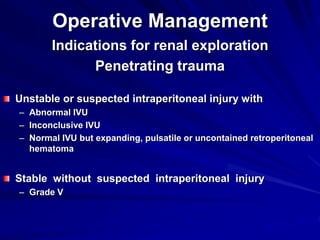 Operative Management
Indications for renal exploration
Penetrating trauma
Unstable or suspected intraperitoneal injury with
– Abnormal IVU
– Inconclusive IVU
– Normal IVU but expanding, pulsatile or uncontained retroperitoneal
hematoma
Stable without suspected intraperitoneal injury
– Grade V
 
