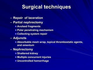 Surgical techniques
– Repair of laceration
– Partial nephrectomy
Avulsed fragments
Polar penetrating mechanism
Collecting system repair
– Adjuncts
Absorbable mesh wrap, topical thrombostatic agents,
and omentum
– Nephrectomy
Shattered kidney
Multiple concurrent injuries
Uncontrolled hemorrhage
 