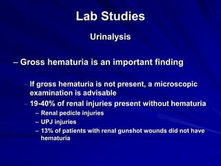 Lab Studies
Urinalysis
– Gross hematuria is an important finding
– If gross hematuria is not present, a microscopic
examination is advisable
– 19-40% of renal injuries present without hematuria
– Renal pedicle injuries
– UPJ injuries
– 13% of patients with renal gunshot wounds did not have
hematuria
 