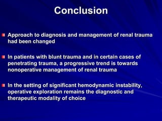 Conclusion
Approach to diagnosis and management of renal trauma
had been changed
In patients with blunt trauma and in certain cases of
penetrating trauma, a progressive trend is towards
nonoperative management of renal trauma
In the setting of significant hemodynamic instability,
operative exploration remains the diagnostic and
therapeutic modality of choice
 