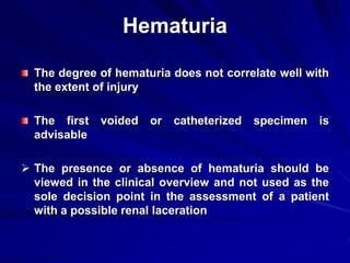 Hematuria
The degree of hematuria does not correlate well with
the extent of injury
The first voided or catheterized specimen is
advisable
 The presence or absence of hematuria should be
viewed in the clinical overview and not used as the
sole decision point in the assessment of a patient
with a possible renal laceration
 