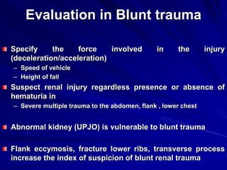 Evaluation in Blunt trauma
Specify the force involved in the injury
(deceleration/acceleration)
– Speed of vehicle
– Height of fall
Suspect renal injury regardless presence or absence of
hematuria in
– Severe multiple trauma to the abdomen, flank , lower chest
Abnormal kidney (UPJO) is vulnerable to blunt trauma
Flank eccymosis, fracture lower ribs, transverse process
increase the index of suspicion of blunt renal trauma
 