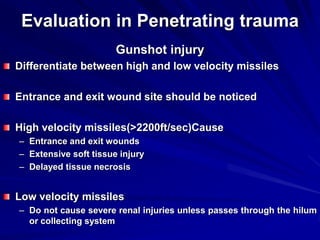 Evaluation in Penetrating trauma
Gunshot injury
Differentiate between high and low velocity missiles
Entrance and exit wound site should be noticed
High velocity missiles(>2200ft/sec)Cause
– Entrance and exit wounds
– Extensive soft tissue injury
– Delayed tissue necrosis
Low velocity missiles
– Do not cause severe renal injuries unless passes through the hilum
or collecting system
 