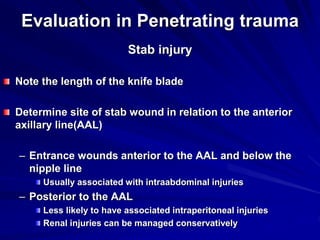 Evaluation in Penetrating trauma
Stab injury
Note the length of the knife blade
Determine site of stab wound in relation to the anterior
axillary line(AAL)
– Entrance wounds anterior to the AAL and below the
nipple line
Usually associated with intraabdominal injuries
– Posterior to the AAL
Less likely to have associated intraperitoneal injuries
Renal injuries can be managed conservatively
 