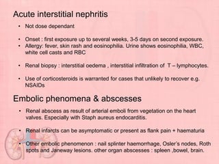 Acute interstitial nephritis
• Not dose dependant
• Onset : first exposure up to several weeks, 3-5 days on second exposure.
• Allergy: fever, skin rash and eosinophilia. Urine shows eosinophilia, WBC,
white cell casts and RBC
• Renal biopsy : interstitial oedema , interstitial infiltration of T – lymphocytes.
• Use of corticosteroids is warranted for cases that unlikely to recover e.g.
NSAIDs
Embolic phenomena & abscesses
• Renal abscess as result of arterial emboli from vegetation on the heart
valves. Especially with Staph aureus endocarditis.
• Renal infarcts can be asymptomatic or present as flank pain + haematuria
• Other embolic phenomenon : nail splinter haemorrhage, Osler’s nodes, Roth
spots and Janeway lesions. other organ abscesses : spleen ,bowel, brain.
 