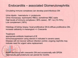 Endocarditis – associated Glomerulonephritis
Circulating immune complexes can develop post-infectious GN
Urine dipstix : haematuria +/- proteinuria
Urine microscopy: dysmorphic RBCs, sometimes RBC casts
High levels of immune complexes ( 90% cases) , RF +ve (10-70%)
Low complement ( 90%)
Histology of kidney biopsy: focal proliferative GN & diffuse proliferative GN,
increase cellularity in mesangium +/- Crescents
Treatment:
appropriate antibiotic treatment of IE
Immunosuppression using steroid in indicated in severe cases.
Disease will not recover without infection control, ongoing nephritis may
indicate need for urgent valve replacement
ESRF can occur with crescentic GN and occasionally with DPGN
Haematuria and proteinuria can persist for months
 