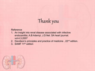 Thank you
Reference
1. An insight into renal disease associated with infective
endocarditis; A.B Adeniyi, J.D.Nel. SA heart journal.
vol.4.3.2007
2. Davidson’s principles and practice of medicine , 22nd edition.
3. SAMF 11th edition
 