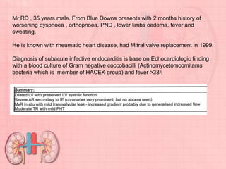 Mr RD , 35 years male. From Blue Downs presents with 2 months history of
worsening dyspnoea , orthopnoea, PND , lower limbs oedema, fever and
sweating.
He is known with rheumatic heart disease, had Mitral valve replacement in 1999.
Diagnosis of subacute infective endocarditis is base on Echocardiologic finding
with a blood culture of Gram negative coccobacilli (Actinomycetomcomitams
bacteria which is member of HACEK group) and fever >38 ͨ.
 