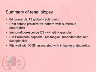Summary of renal biopsy
• 64 glomeruli. 13 globally sclerosed.
• Rest diffuse proliferative pattern with numerous
neutrophils
• Immunofluorescence C3 +++ IgG + granular
• EM Prominent deposits : Mesangial, subendothelial and
subepithelial
• Fits well with ICGN associated with infective endocarditis
 