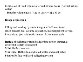 Instillation of fluid volume after radiotracer bolus (Normal saline,
water)
– Bladder volume goal: [Age in years + 2] x 30 cc
Image acquisition
Filling and voiding dynamic images at 5-10 sec/frame.
Once bladder goal volume is reached, instruct patient to void.
Prevoid and postvoid static images, 3-5 minutes each.
Reflux of radiotracer from bladder into ureter, intrarenal
collecting system is assessed
Mild: Reflux in ureter
Moderate: Reflux to nondilated ureter and renal pelvis
Severe: Reflux to dilated collecting system
 