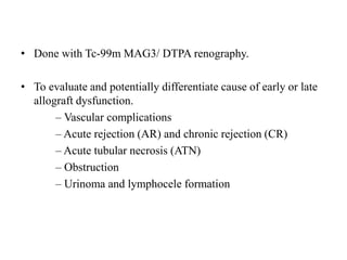 • Done with Tc-99m MAG3/ DTPA renography.
• To evaluate and potentially differentiate cause of early or late
allograft dysfunction.
– Vascular complications
– Acute rejection (AR) and chronic rejection (CR)
– Acute tubular necrosis (ATN)
– Obstruction
– Urinoma and lymphocele formation
 