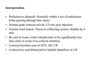 Interpretation
• Perfusion to allograft: Normally within 4 sec of radiotracer
bolus passing through iliac artery
• Normal peak cortical activity 3-5 min post injection
• Normal renal transit: Tracer in collecting system, bladder by 6
min
• By end of exam, cortex should clear or be significantly less
than early in exam if no cortical retention
• Cortical retention seen in ATN, AR, CR
• Cortical loss and dilated pelvis helpful identifiers in CR
 