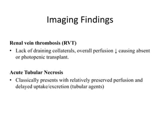 Imaging Findings
Renal vein thrombosis (RVT)
• Lack of draining collaterals, overall perfusion ↓ causing absent
or photopenic transplant.
Acute Tubular Necrosis
• Classically presents with relatively preserved perfusion and
delayed uptake/excretion (tubular agents)
 
