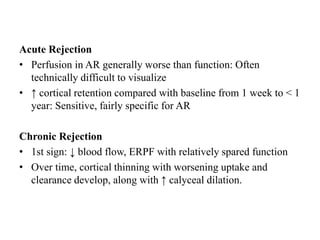 Acute Rejection
• Perfusion in AR generally worse than function: Often
technically difficult to visualize
• ↑ cortical retention compared with baseline from 1 week to < 1
year: Sensitive, fairly specific for AR
Chronic Rejection
• 1st sign: ↓ blood flow, ERPF with relatively spared function
• Over time, cortical thinning with worsening uptake and
clearance develop, along with ↑ calyceal dilation.
 