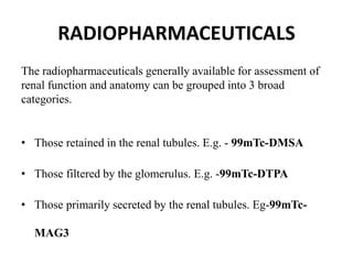 RADIOPHARMACEUTICALS
The radiopharmaceuticals generally available for assessment of
renal function and anatomy can be grouped into 3 broad
categories.
• Those retained in the renal tubules. E.g. - 99mTc-DMSA
• Those filtered by the glomerulus. E.g. -99mTc-DTPA
• Those primarily secreted by the renal tubules. Eg-99mTc-
MAG3
 