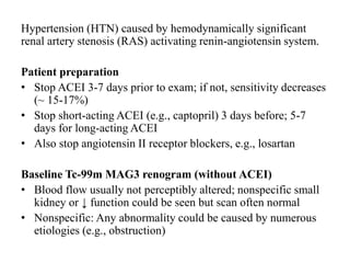 Hypertension (HTN) caused by hemodynamically significant
renal artery stenosis (RAS) activating renin-angiotensin system.
Patient preparation
• Stop ACEI 3-7 days prior to exam; if not, sensitivity decreases
(~ 15-17%)
• Stop short-acting ACEI (e.g., captopril) 3 days before; 5-7
days for long-acting ACEI
• Also stop angiotensin II receptor blockers, e.g., losartan
Baseline Tc-99m MAG3 renogram (without ACEI)
• Blood flow usually not perceptibly altered; nonspecific small
kidney or ↓ function could be seen but scan often normal
• Nonspecific: Any abnormality could be caused by numerous
etiologies (e.g., obstruction)
 