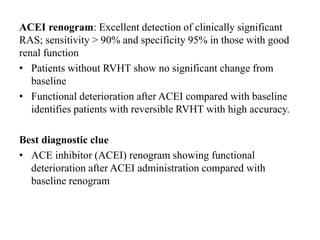 ACEI renogram: Excellent detection of clinically significant
RAS; sensitivity > 90% and specificity 95% in those with good
renal function
• Patients without RVHT show no significant change from
baseline
• Functional deterioration after ACEI compared with baseline
identifies patients with reversible RVHT with high accuracy.
Best diagnostic clue
• ACE inhibitor (ACEI) renogram showing functional
deterioration after ACEI administration compared with
baseline renogram
 