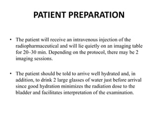 PATIENT PREPARATION
• The patient will receive an intravenous injection of the
radiopharmaceutical and will lie quietly on an imaging table
for 20–30 min. Depending on the protocol, there may be 2
imaging sessions.
• The patient should be told to arrive well hydrated and, in
addition, to drink 2 large glasses of water just before arrival
since good hydration minimizes the radiation dose to the
bladder and facilitates interpretation of the examination.
 