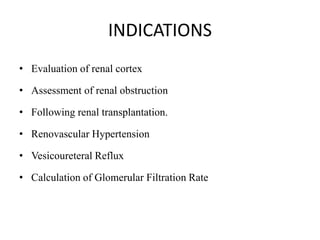 INDICATIONS
• Evaluation of renal cortex
• Assessment of renal obstruction
• Following renal transplantation.
• Renovascular Hypertension
• Vesicoureteral Reflux
• Calculation of Glomerular Filtration Rate
 