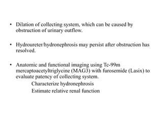 • Dilation of collecting system, which can be caused by
obstruction of urinary outflow.
• Hydroureter/hydronephrosis may persist after obstruction has
resolved.
• Anatomic and functional imaging using Tc-99m
mercaptoacetyltriglycine (MAG3) with furosemide (Lasix) to
evaluate patency of collecting system.
Characterize hydronephrosis
Estimate relative renal function
 