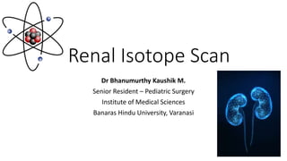 Renal Isotope Scan
Dr Bhanumurthy Kaushik M.
Senior Resident – Pediatric Surgery
Institute of Medical Sciences
Banaras Hindu University, Varanasi
 