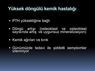 Yüksek döngülü kemik hastalığı

 PTH yüksekliğine bağlı

 Döngü artışı (osteoklast ve osteoblast
  sayısında artış ve uygunsuz mineralizasyon)

 Kemik ağrıları ve kırık

 Günümüzde tedavi ile şiddetli semptomlar
  izlenmiyor
 