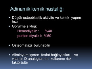 Adinamik kemik hastalığı
 Düşük osteoblastik aktivite ve kemik yapım
  hızı
 Görülme sıklığı:
      Hemodiyaliz :      %40
      periton diyaliz i: %50

 Osteomalazi bulunabilir

 Aliminyum içeren fosfat bağlayıcıları ve
  vitamin D analoglarının kullanımı risk
  faktörüdür
 