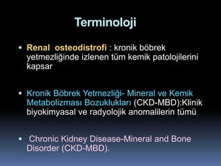 Terminoloji
 Renal osteodistrofi : kronik böbrek
  yetmezliğinde izlenen tüm kemik patolojilerini
  kapsar


 Kronik Böbrek Yetmezliği- Mineral ve Kemik
  Metabolizması Bozuklukları (CKD-MBD):Klinik
  biyokimyasal ve radyolojik anomalilerin tümü


 Chronic Kidney Disease-Mineral and Bone
  Disorder (CKD-MBD).
 