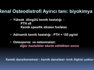 Renal Osteodistrofi Ayırıcı tanı: biyokimya
      • Yüksek döngülü kemik hastalığı :
            PTH x6
            Kemik spesifik alkalen fosfataz

      • Adinamik kemik hastalığı : PTH < 150 pg/ml

      • Osteoporoz ve osteomalazi:
            diğer hastalıklar ekarte edildikten sonra



   Kemik dansitometresi : kemik dansitesi- kırık ilişkisi yoktur
 