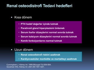 Renal osteodistrofi Tedavi hedefleri

      Kısa dönem

             • PTH hedef değerler içinde tutmak
             • Paratiroid gland hiperplazisini önlemek
             • Serum fosfor düzeylerini normal sınırda tutmak
             • Serum kalsiyum düzeylerini normal sınırda tutmak
             • Kemik fonksiyonlarını normal tutmak


      Uzun dönem
             • Renal osteodistrofi riskini azaltmak
             • Kardiyovasküler morbidite ve mortaliteyi azaltmak

Cunningham J. Kidney Int. 1999;56(suppl 73):S59-S64.
Goodman WG. Kidney Int. 2001;59:1187-1201.
 