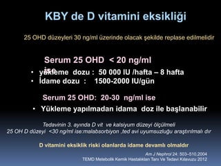 KBY de D vitamini eksikliği
      25 OHD düzeyleri 30 ng/ml üzerinde olacak şekilde replase edilmelidir


            Serum 25 OHD < 20 ng/ml
            ise
         • yükleme dozu : 50 000 IU /hafta – 8 hafta
         • İdame dozu :            1500-2000 IU/gün

              Serum 25 OHD: 20-30 ng/ml ise
          • Yükleme yapılmadan idama doz ile başlanabilir

            Tedavinin 3. ayında D vit ve kalsiyum düzeyi ölçülmeli
25 OH D düzeyi <30 ng/ml ise:malabsorbiyon ,ted avi uyumsuzluğu araştırılmalı dır

            D vitamini eksiklik riski olanlarda idame devamlı olmaldır
                                                            Am J Nephrol 24: 503–510,2004
                              TEMD Metebolik Kemik Hastalıkları Tanı Ve Tedavi Kılavuzu 2012
 