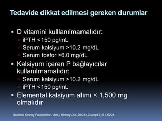 Tedavide dikkat edilmesi gereken durumlar

 D vitamini kulllanılmamalıdır:
    iPTH <150 pg/mL
    Serum kalsiyum >10.2 mg/dL
    Serum fosfor >6.0 mg/dL
 Kalsiyum içeren P bağlayıcılar
  kullanılmamalıdır:
    Serum kalsiyum >10.2 mg/dL
    iPTH <150 pg/mL
 Elemental kalsiyum alımı < 1,500 mg
  olmalıdır
National Kidney Foundation. Am J Kidney Dis. 2003;42(suppl 3):S1-S201.
 