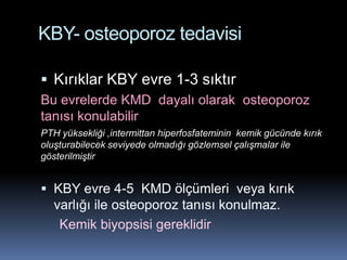 KBY- osteoporoz tedavisi

 Kırıklar KBY evre 1-3 sıktır
Bu evrelerde KMD dayalı olarak osteoporoz
tanısı konulabilir
PTH yüksekliği ,intermittan hiperfosfateminin kemik gücünde kırık
oluşturabilecek seviyede olmadığı gözlemsel çalışmalar ile
gösterilmiştir


 KBY evre 4-5 KMD ölçümleri veya kırık
  varlığı ile osteoporoz tanısı konulmaz.
    Kemik biyopsisi gereklidir
 