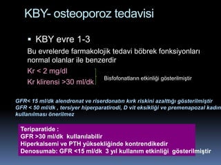 KBY- osteoporoz tedavisi

     KBY evre 1-3
    Bu evrelerde farmakolojik tedavi böbrek fonksiyonları
    normal olanlar ile benzerdir
    Kr < 2 mg/dl
                            Bisfofonatların etkinliği gösterilmiştir
    Kr klirensi >30 ml/dk

GFR< 15 ml/dk alendronat ve riserdonatın kırk riskini azalttığı gösterilmiştir
GFR < 50 ml/dk , tersiyer hiperparatirodi, D vit eksikliği ve premenapozal kadınl
kullanılması önerilmez

  Teriparatide :
  GFR >30 ml/dk kullanılabilir
  Hiperkalsemi ve PTH yüksekliğinde kontrendikedir
  Denosumab: GFR <15 ml/dk 3 yıl kullanım etkinliği gösterilmiştir
 