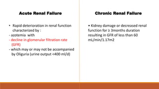 Acute Renal Failure
• Rapid deterioration in renal function
characterized by :
- azotemia with
- decline in glomerular filtration rate
(GFR)
- which may or may not be accompanied
by Oliguria (urine output <400 ml/d)
Chronic Renal Failure
• Kidney damage or decreased renal
function for ≥ 3months duration
resulting in GFR of less than 60
mL/min/1.17m2
 