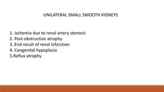 UNILATERAL SMALL SMOOTH KIDNEYS
1. Ischemia due to renal artery stenosis
2. Post-obstructive atrophy
3. End result of renal infarction
4. Congenital hypoplasia
5.Reflux atrophy
 