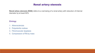 Renal artery stenosis
Renal artery stenosis (RAS) refers to a narrowing of a renal artery with reduction of internal
diameter by at least 60%
Etiology
1. Atherosclerosis
2. Polyarteritis nodosa
3. Fibromuscular dysplasia
4. Compression of RA by mass
 