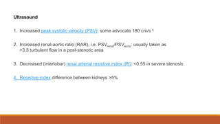 Ultrasound
1. Increased peak systolic velocity (PSV): some advocate 180 cm/s 4
2. Increased renal-aortic ratio (RAR), i.e. PSVrenal/PSVaorta: usually taken as
>3.5 turbulent flow in a post-stenotic area
3. Decreased (interlobar) renal arterial resistive index (RI): <0.55 in severe stenosis
4. Resistive index difference between kidneys >5%
 
