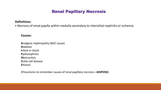 Definitions:
• Necrosis of renal papilla within medulla secondary to interstitial nephritis or ischemia
Renal Papillary Necrosis
Causes:
Analgesic nephropathy (M/C cause)
Diabetes
Infant in shock
Pyelonephritis
Obstruction,
Sickle cell disease
Ethanol
(Pneumonic to remember causes of renal papillary necrosis—ADIPOSE)
 
