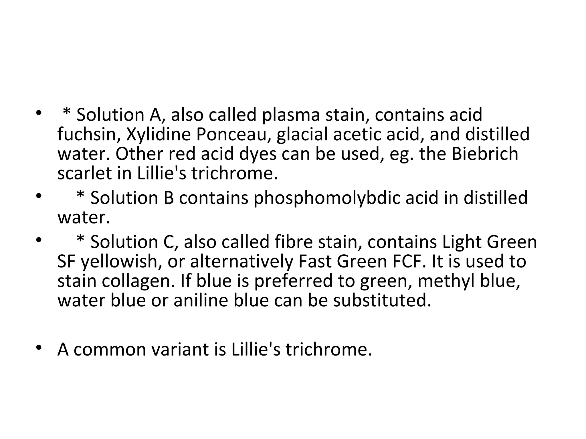 * Solution A, also called plasma stain, contains acid fuchsin, Xylidine Ponceau, glacial acetic acid, and distilled water. Other red acid dyes can be used, eg. the Biebrich scarlet in Lillie's trichrome. * Solution B contains phosphomolybdic acid in distilled water. * Solution C, also called fibre stain, contains Light Green SF yellowish, or alternatively Fast Green FCF. It is used to stain collagen. If blue is preferred to green, methyl blue, water blue or aniline blue can be substituted. A common variant is Lillie's trichrome. 