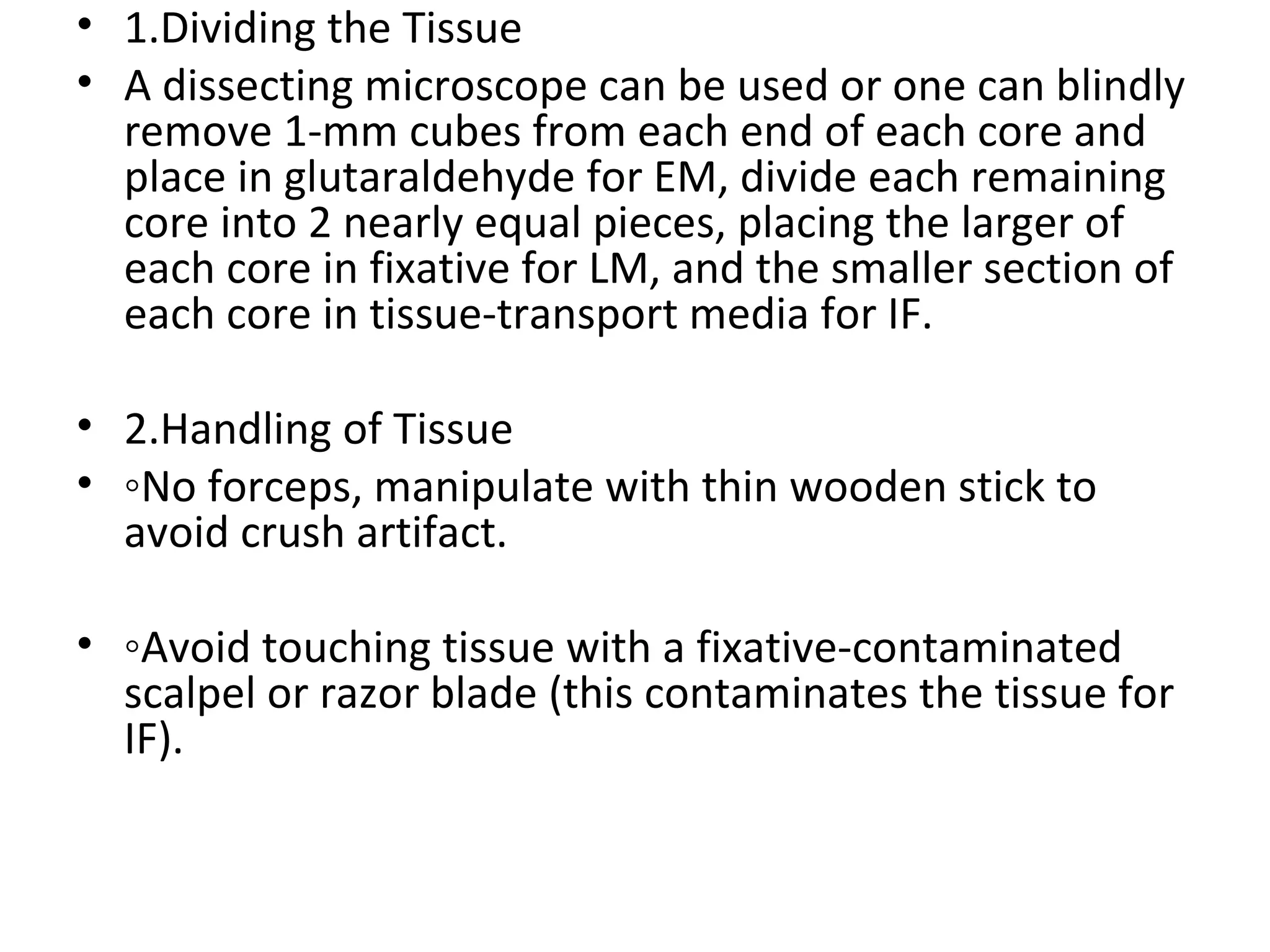 1.Dividing the Tissue  A dissecting microscope can be used or one can blindly remove 1-mm cubes from each end of each core and place in glutaraldehyde for EM, divide each remaining core into 2 nearly equal pieces, placing the larger of each core in fixative for LM, and the smaller section of each core in tissue-transport media for IF. 2.Handling of Tissue ◦ No forceps, manipulate with thin wooden stick to avoid crush artifact. ◦ Avoid touching tissue with a fixative-contaminated scalpel or razor blade (this contaminates the tissue for IF). 